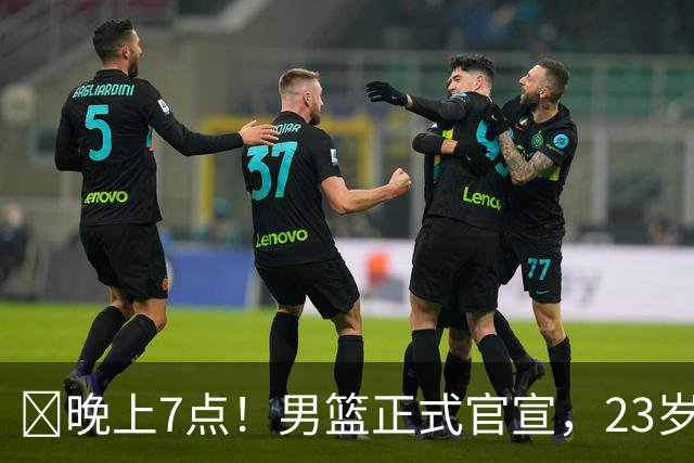 ‍晚上7点！男篮正式官宣，23岁天才锋线离队，恐成下一个丁彦雨航