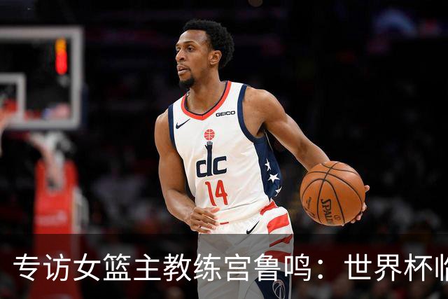 专访女篮主教练宫鲁鸣：世界杯临近，队伍正逐渐成形