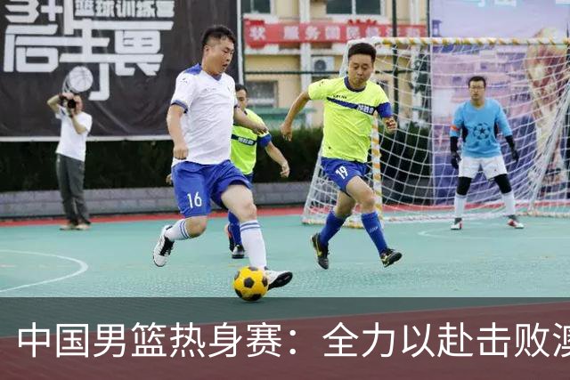 中国男篮热身赛：全力以赴击败澳大利亚，郭士强打造双塔阵容，央视直播