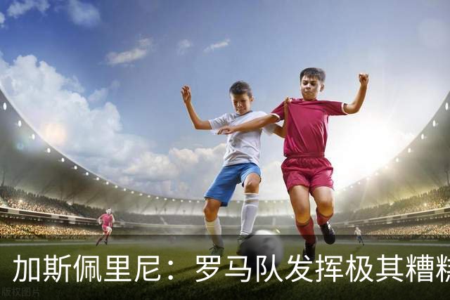 加斯佩里尼：罗马队发挥极其糟糕，我们依旧需要继续补强