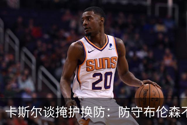 卡斯尔谈掩护换防：防守布伦森不是我和他的1V1 对队友充满信心