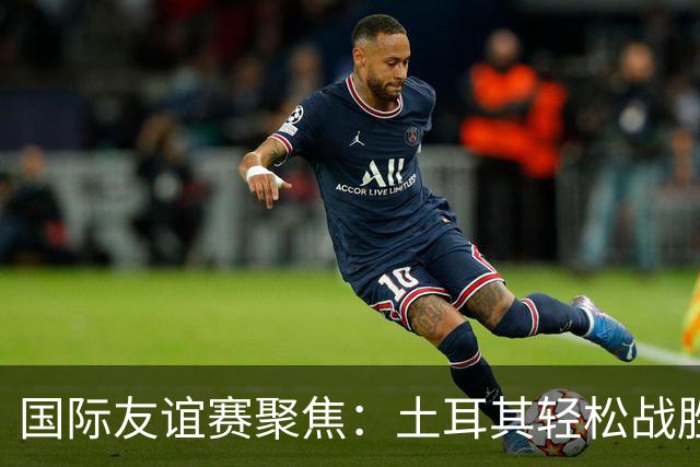国际友谊赛聚焦：土耳其轻松战胜北马其顿，奥地利主场火力全开！
