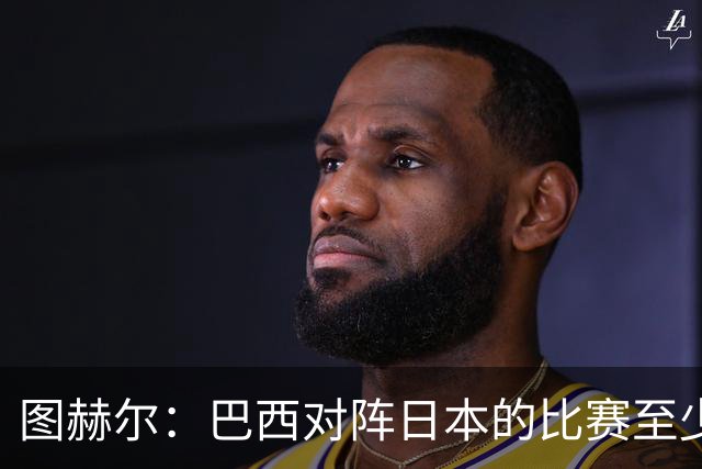 图赫尔：巴西对阵日本的比赛至少是四分之一决赛级别的