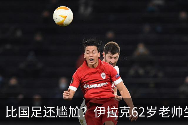 比国足还尴尬？伊拉克62岁老帅生无可恋：0-5耻辱 3连败丢12球出局