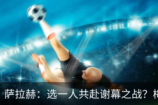 萨拉赫：选一人共赴谢幕之战？梅西！现在先庆祝，然后再研究对手