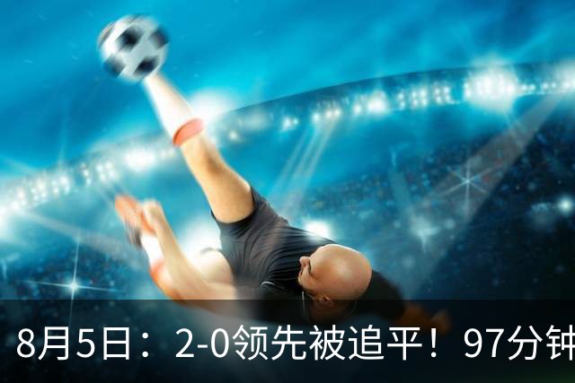 8月5日：2-0领先被追平！97分钟读秒绝杀英超豪门！U17国足逆风登顶创奇迹